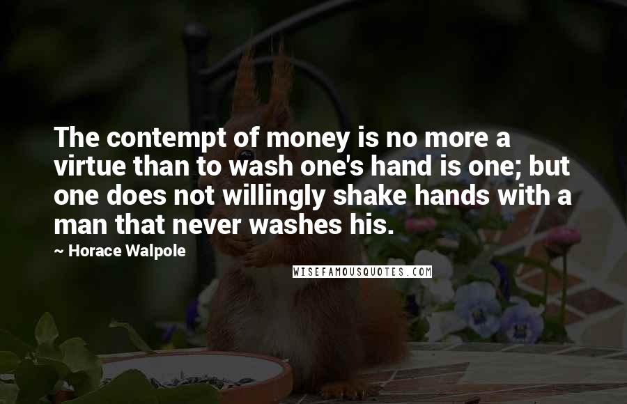 Horace Walpole Quotes: The contempt of money is no more a virtue than to wash one's hand is one; but one does not willingly shake hands with a man that never washes his.