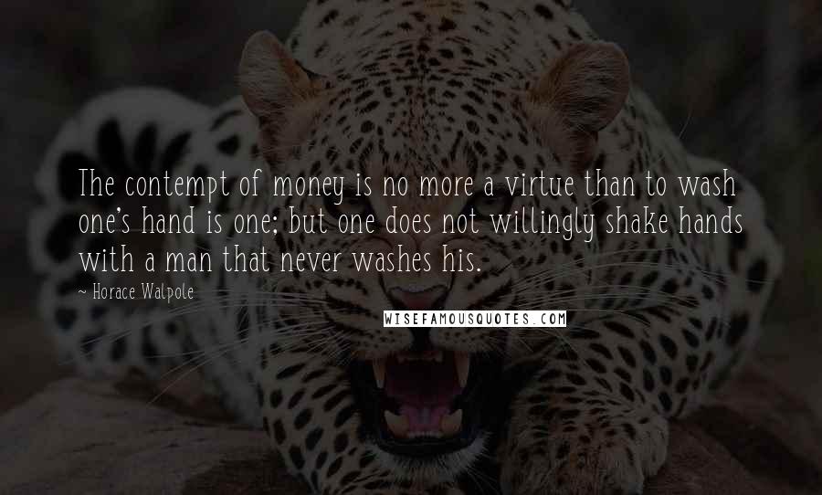 Horace Walpole Quotes: The contempt of money is no more a virtue than to wash one's hand is one; but one does not willingly shake hands with a man that never washes his.