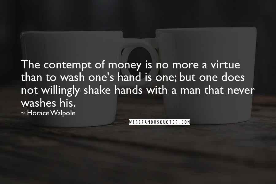 Horace Walpole Quotes: The contempt of money is no more a virtue than to wash one's hand is one; but one does not willingly shake hands with a man that never washes his.