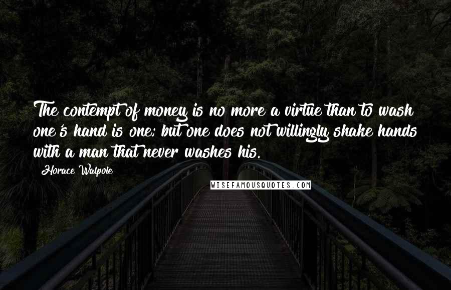 Horace Walpole Quotes: The contempt of money is no more a virtue than to wash one's hand is one; but one does not willingly shake hands with a man that never washes his.