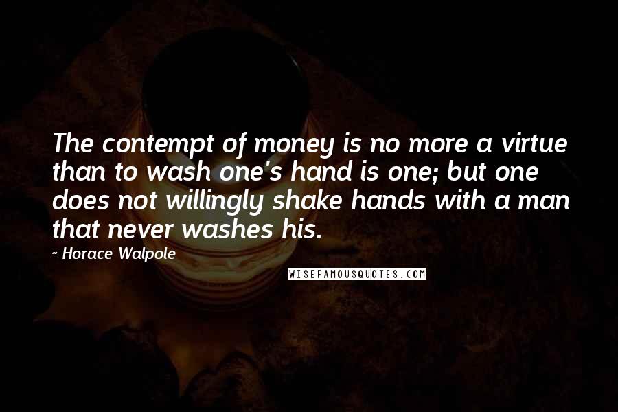 Horace Walpole Quotes: The contempt of money is no more a virtue than to wash one's hand is one; but one does not willingly shake hands with a man that never washes his.