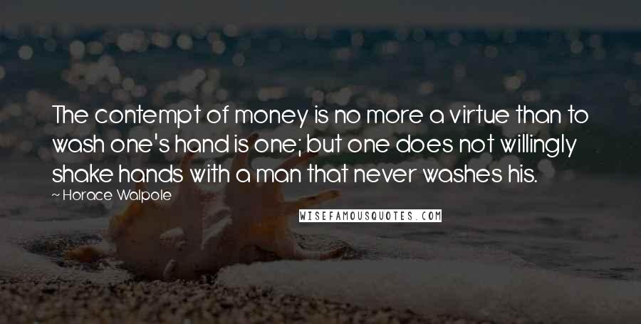 Horace Walpole Quotes: The contempt of money is no more a virtue than to wash one's hand is one; but one does not willingly shake hands with a man that never washes his.