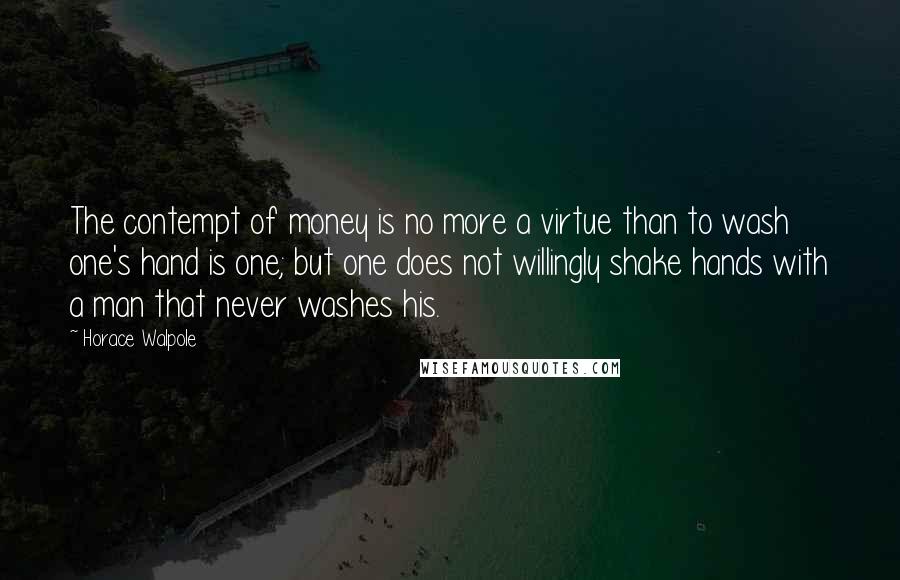 Horace Walpole Quotes: The contempt of money is no more a virtue than to wash one's hand is one; but one does not willingly shake hands with a man that never washes his.