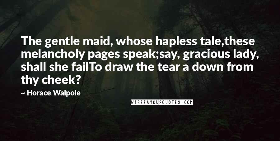 Horace Walpole Quotes: The gentle maid, whose hapless tale,these melancholy pages speak;say, gracious lady, shall she failTo draw the tear a down from thy cheek?