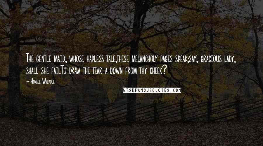 Horace Walpole Quotes: The gentle maid, whose hapless tale,these melancholy pages speak;say, gracious lady, shall she failTo draw the tear a down from thy cheek?
