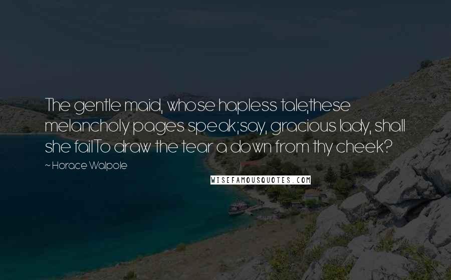 Horace Walpole Quotes: The gentle maid, whose hapless tale,these melancholy pages speak;say, gracious lady, shall she failTo draw the tear a down from thy cheek?