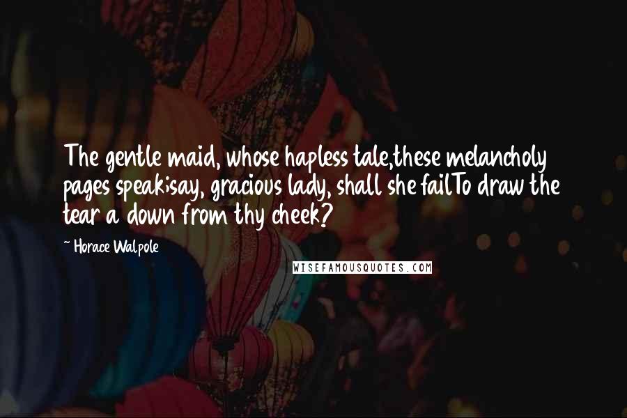 Horace Walpole Quotes: The gentle maid, whose hapless tale,these melancholy pages speak;say, gracious lady, shall she failTo draw the tear a down from thy cheek?