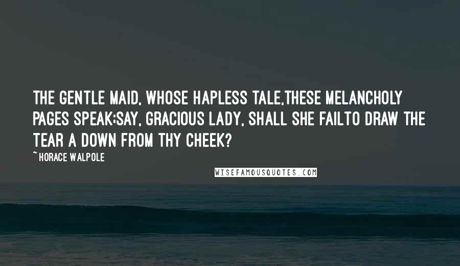 Horace Walpole Quotes: The gentle maid, whose hapless tale,these melancholy pages speak;say, gracious lady, shall she failTo draw the tear a down from thy cheek?