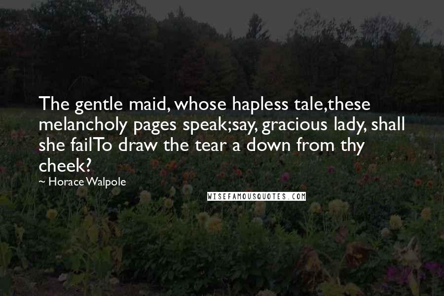 Horace Walpole Quotes: The gentle maid, whose hapless tale,these melancholy pages speak;say, gracious lady, shall she failTo draw the tear a down from thy cheek?