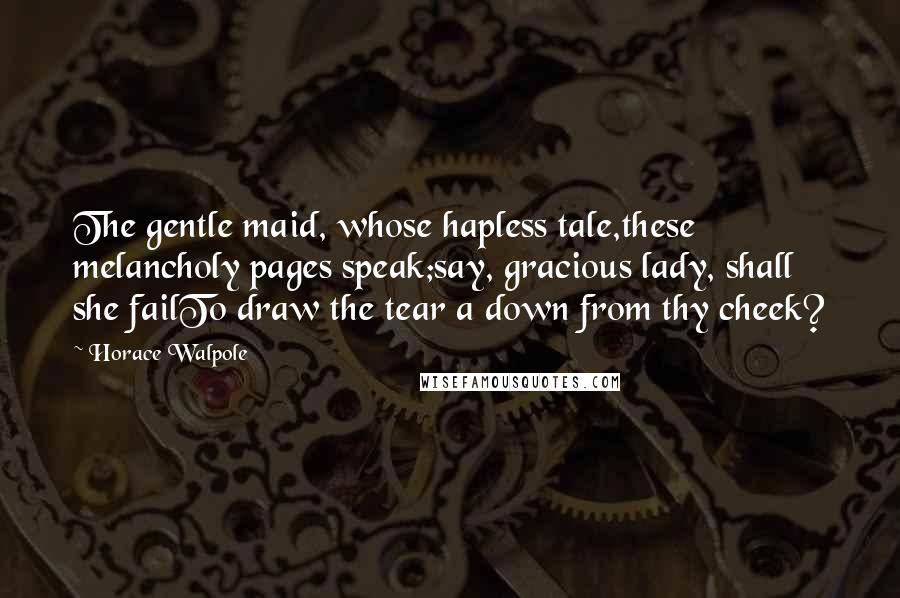 Horace Walpole Quotes: The gentle maid, whose hapless tale,these melancholy pages speak;say, gracious lady, shall she failTo draw the tear a down from thy cheek?