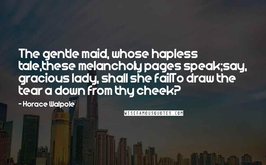 Horace Walpole Quotes: The gentle maid, whose hapless tale,these melancholy pages speak;say, gracious lady, shall she failTo draw the tear a down from thy cheek?