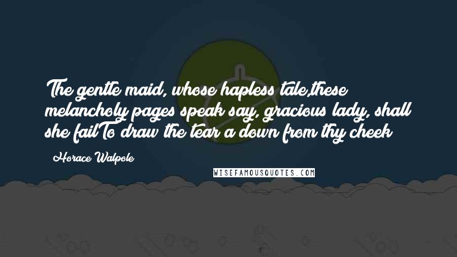 Horace Walpole Quotes: The gentle maid, whose hapless tale,these melancholy pages speak;say, gracious lady, shall she failTo draw the tear a down from thy cheek?