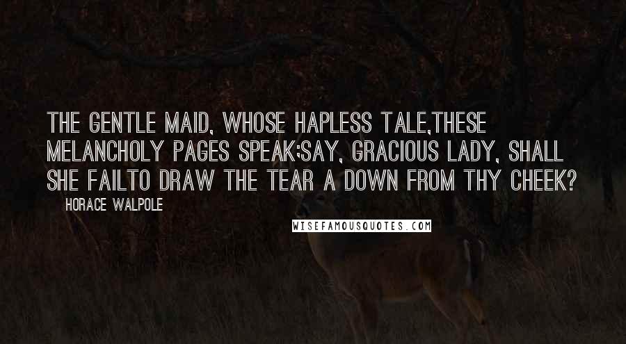 Horace Walpole Quotes: The gentle maid, whose hapless tale,these melancholy pages speak;say, gracious lady, shall she failTo draw the tear a down from thy cheek?