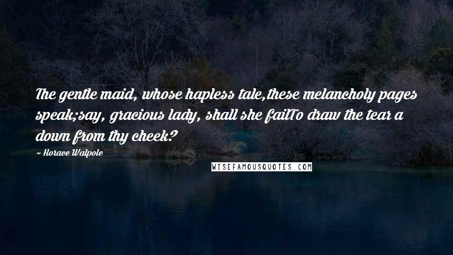 Horace Walpole Quotes: The gentle maid, whose hapless tale,these melancholy pages speak;say, gracious lady, shall she failTo draw the tear a down from thy cheek?