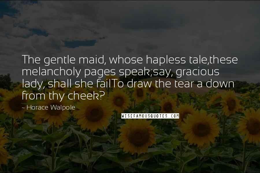 Horace Walpole Quotes: The gentle maid, whose hapless tale,these melancholy pages speak;say, gracious lady, shall she failTo draw the tear a down from thy cheek?