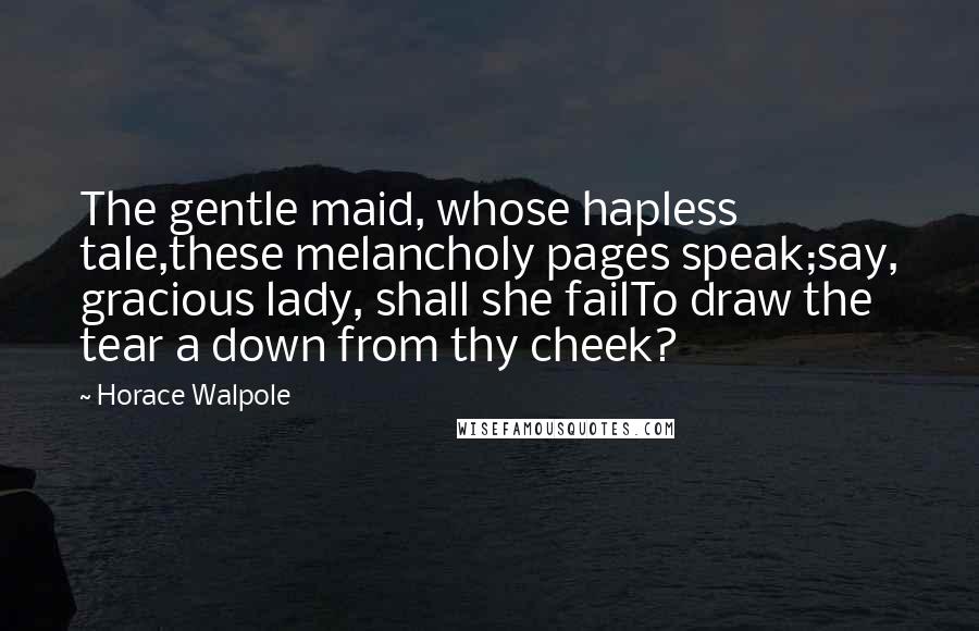Horace Walpole Quotes: The gentle maid, whose hapless tale,these melancholy pages speak;say, gracious lady, shall she failTo draw the tear a down from thy cheek?