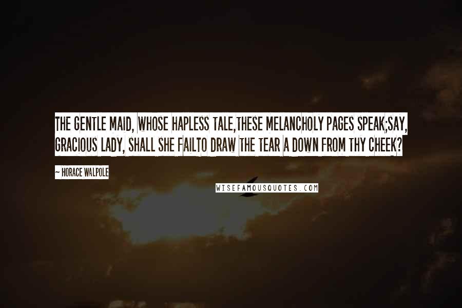 Horace Walpole Quotes: The gentle maid, whose hapless tale,these melancholy pages speak;say, gracious lady, shall she failTo draw the tear a down from thy cheek?