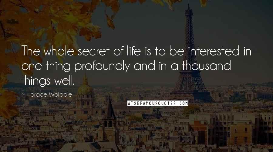 Horace Walpole Quotes: The whole secret of life is to be interested in one thing profoundly and in a thousand things well.