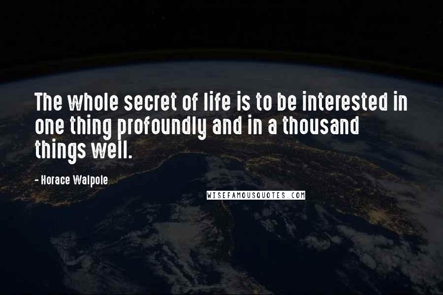 Horace Walpole Quotes: The whole secret of life is to be interested in one thing profoundly and in a thousand things well.
