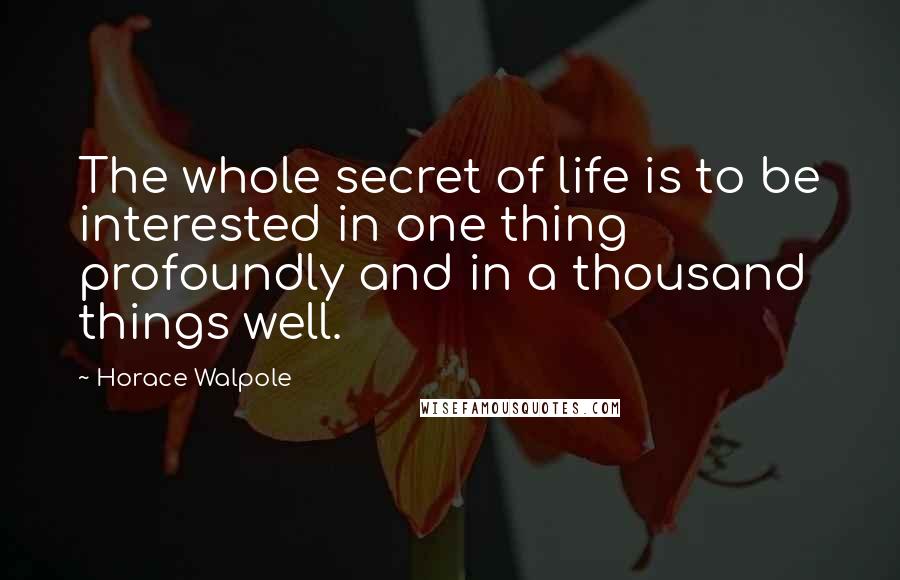Horace Walpole Quotes: The whole secret of life is to be interested in one thing profoundly and in a thousand things well.