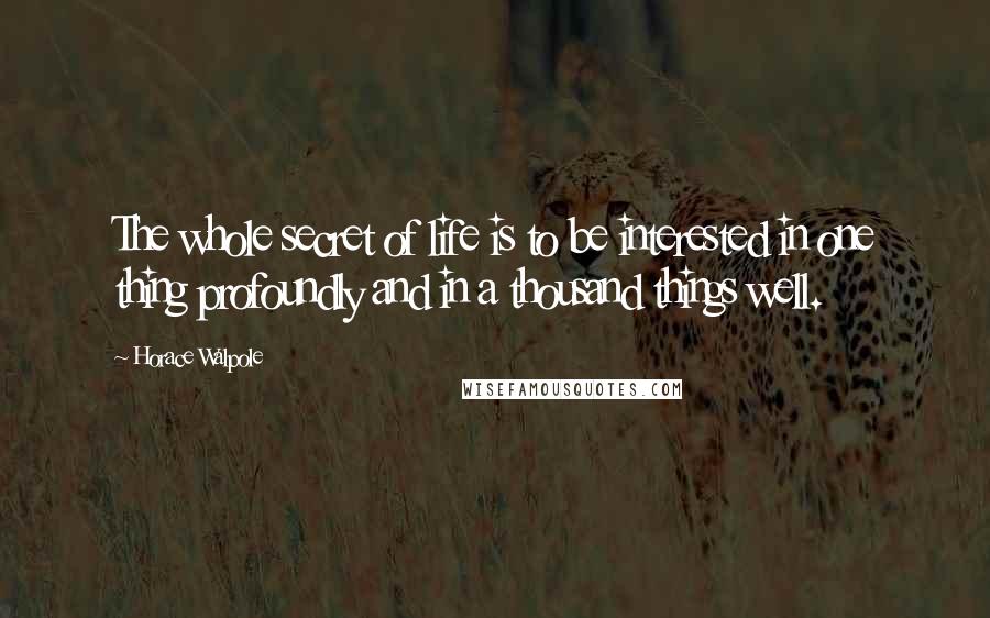 Horace Walpole Quotes: The whole secret of life is to be interested in one thing profoundly and in a thousand things well.