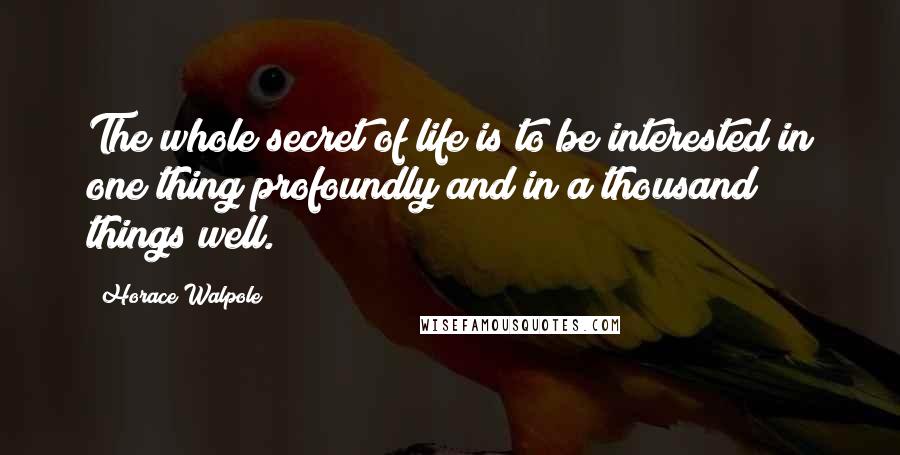 Horace Walpole Quotes: The whole secret of life is to be interested in one thing profoundly and in a thousand things well.