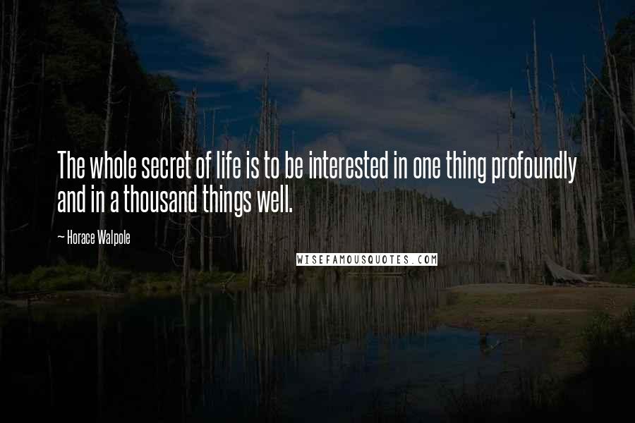 Horace Walpole Quotes: The whole secret of life is to be interested in one thing profoundly and in a thousand things well.