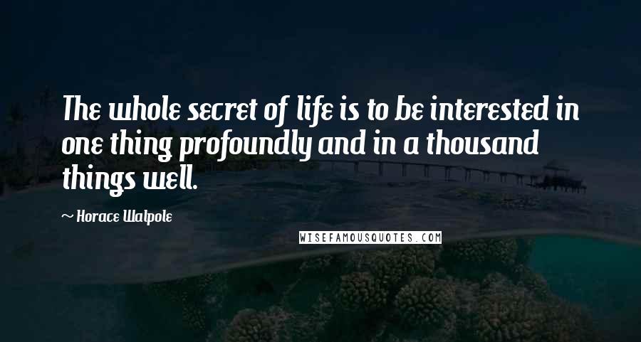 Horace Walpole Quotes: The whole secret of life is to be interested in one thing profoundly and in a thousand things well.