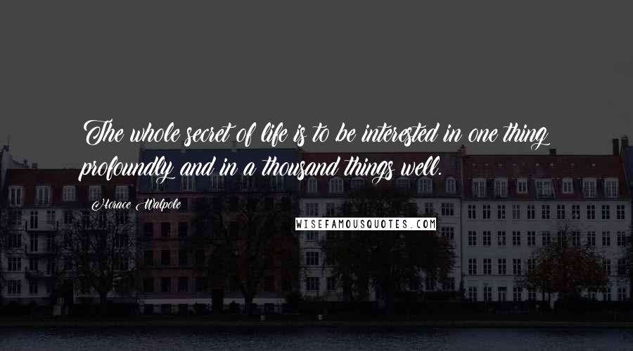 Horace Walpole Quotes: The whole secret of life is to be interested in one thing profoundly and in a thousand things well.