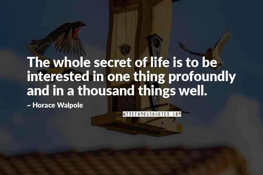 Horace Walpole Quotes: The whole secret of life is to be interested in one thing profoundly and in a thousand things well.