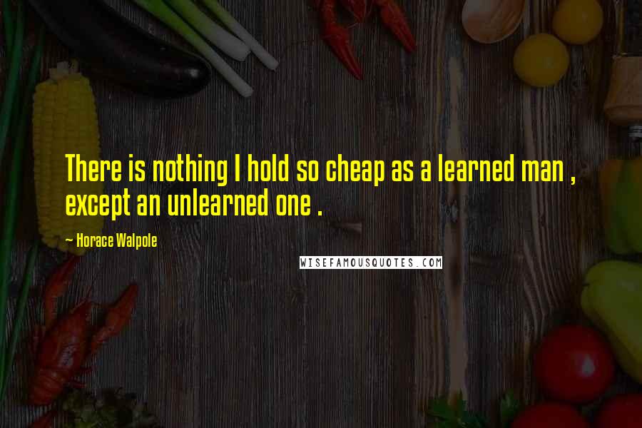 Horace Walpole Quotes: There is nothing I hold so cheap as a learned man , except an unlearned one .