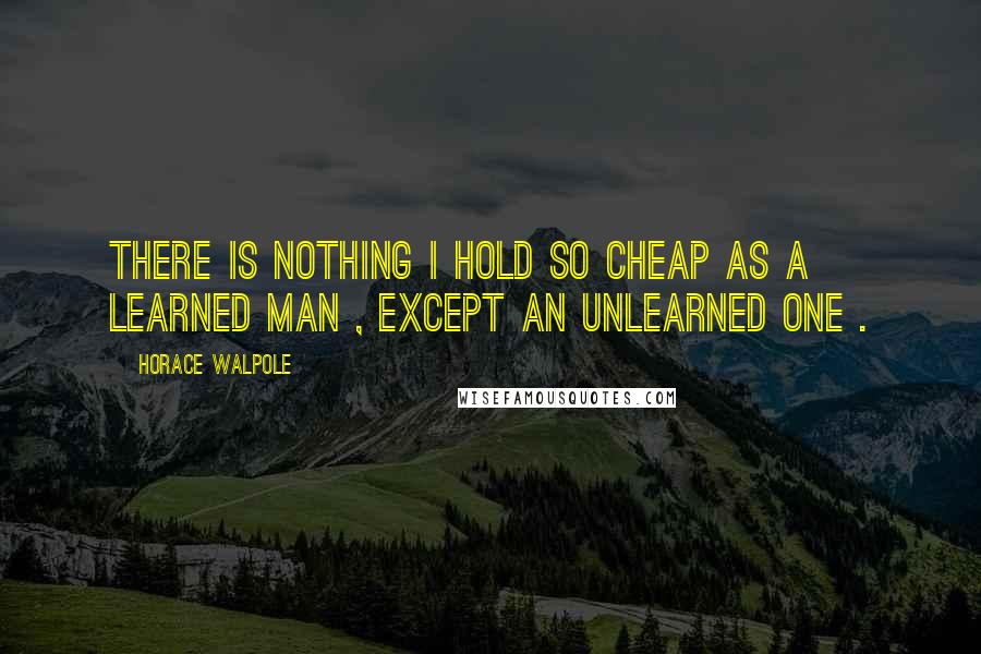 Horace Walpole Quotes: There is nothing I hold so cheap as a learned man , except an unlearned one .