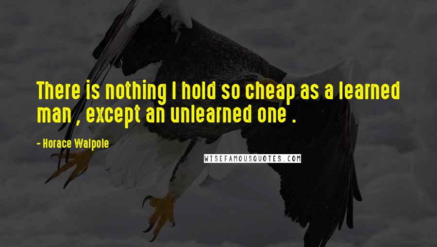 Horace Walpole Quotes: There is nothing I hold so cheap as a learned man , except an unlearned one .
