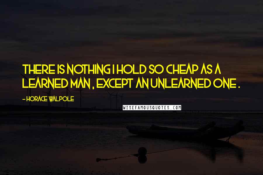 Horace Walpole Quotes: There is nothing I hold so cheap as a learned man , except an unlearned one .