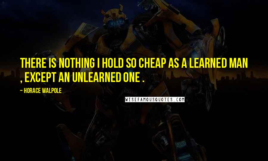 Horace Walpole Quotes: There is nothing I hold so cheap as a learned man , except an unlearned one .