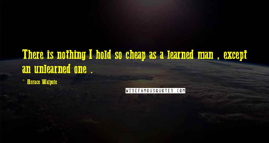 Horace Walpole Quotes: There is nothing I hold so cheap as a learned man , except an unlearned one .