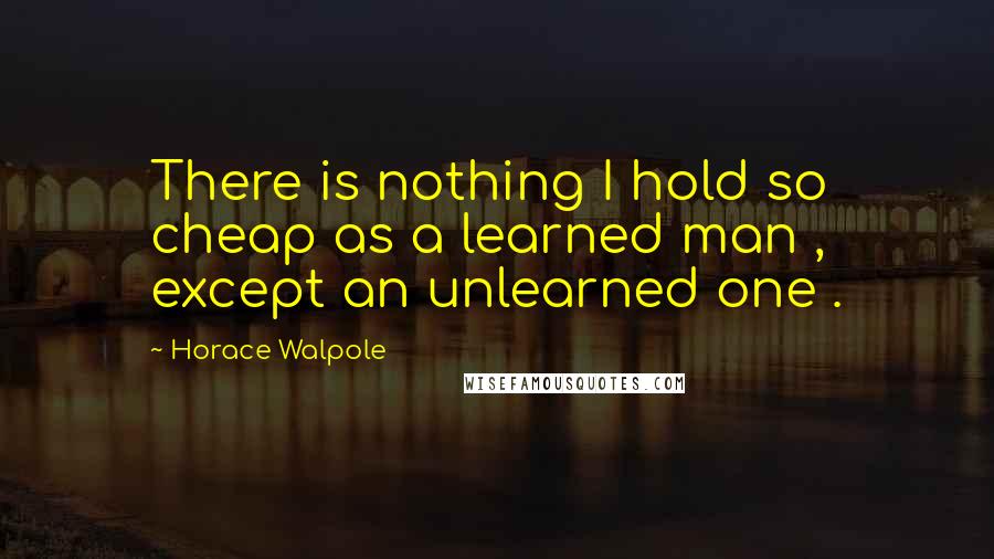 Horace Walpole Quotes: There is nothing I hold so cheap as a learned man , except an unlearned one .