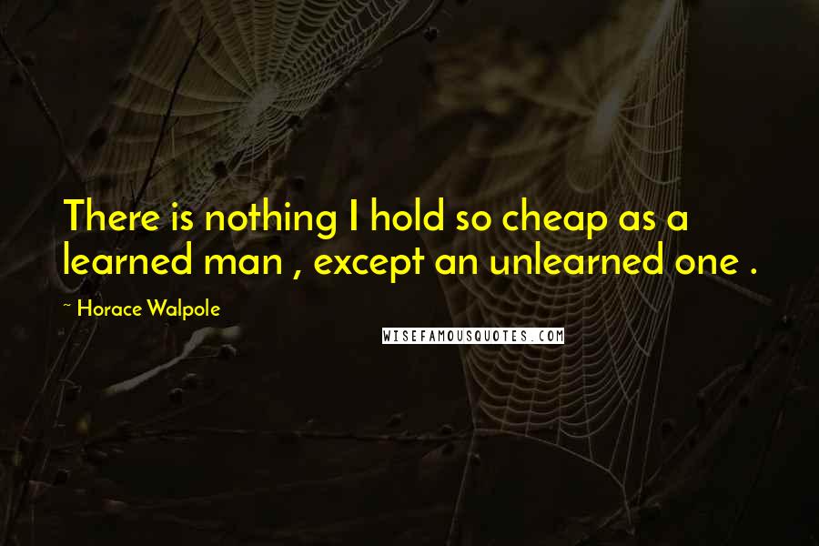 Horace Walpole Quotes: There is nothing I hold so cheap as a learned man , except an unlearned one .