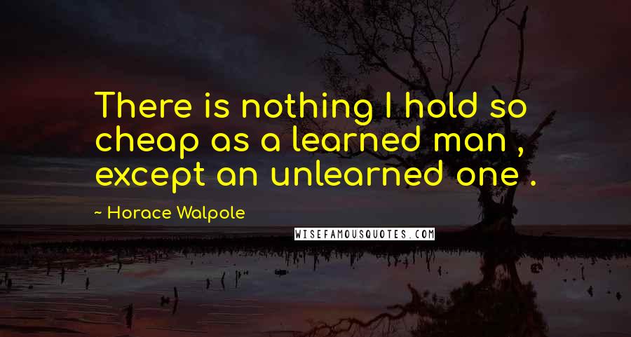 Horace Walpole Quotes: There is nothing I hold so cheap as a learned man , except an unlearned one .
