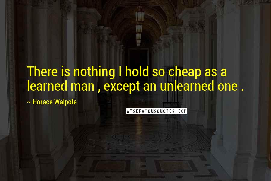 Horace Walpole Quotes: There is nothing I hold so cheap as a learned man , except an unlearned one .