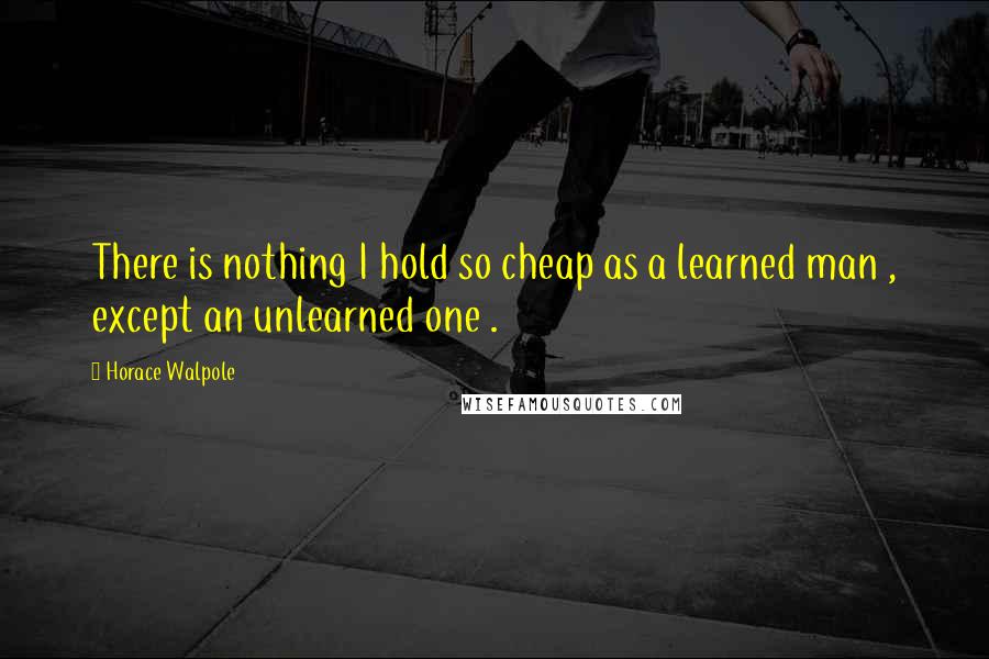 Horace Walpole Quotes: There is nothing I hold so cheap as a learned man , except an unlearned one .