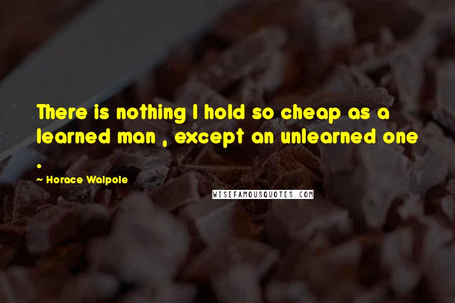 Horace Walpole Quotes: There is nothing I hold so cheap as a learned man , except an unlearned one .