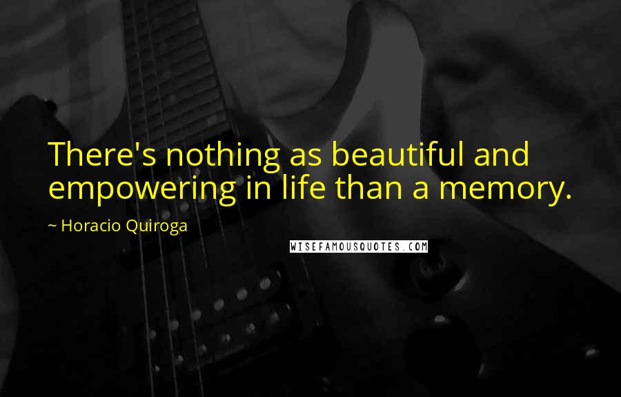 Horacio Quiroga Quotes: There's nothing as beautiful and empowering in life than a memory.