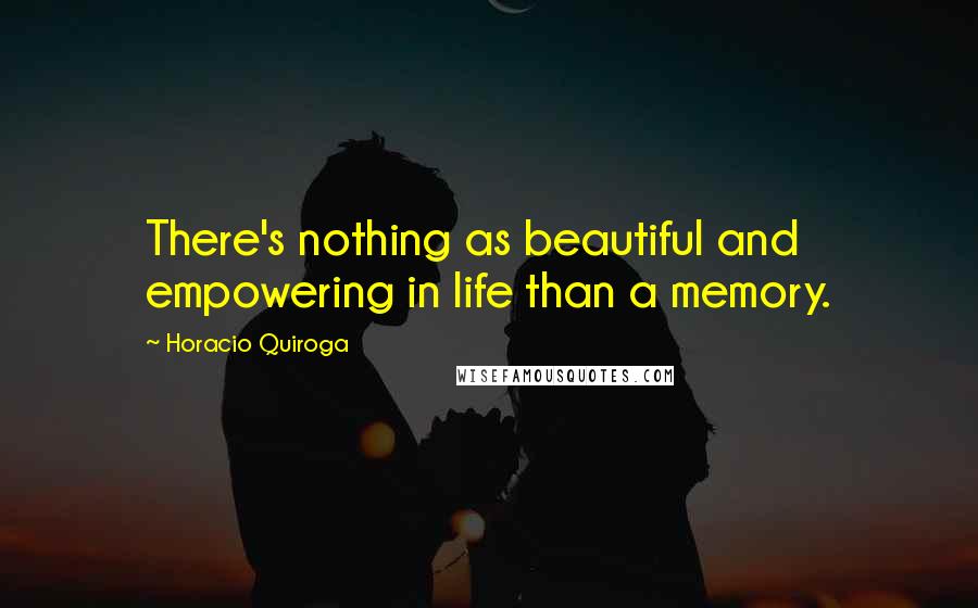 Horacio Quiroga Quotes: There's nothing as beautiful and empowering in life than a memory.