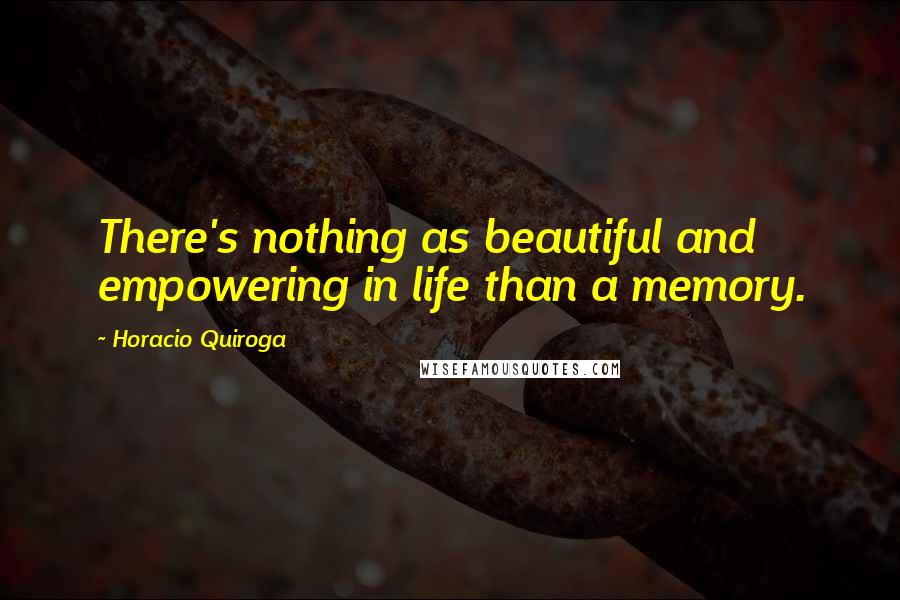 Horacio Quiroga Quotes: There's nothing as beautiful and empowering in life than a memory.