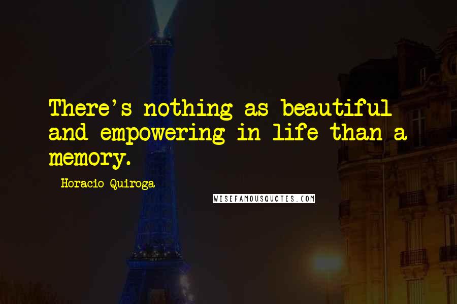 Horacio Quiroga Quotes: There's nothing as beautiful and empowering in life than a memory.