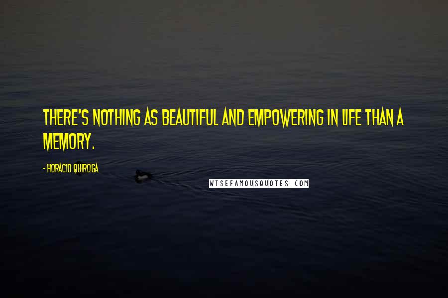 Horacio Quiroga Quotes: There's nothing as beautiful and empowering in life than a memory.