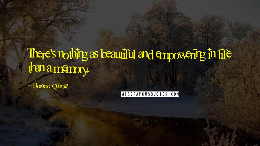 Horacio Quiroga Quotes: There's nothing as beautiful and empowering in life than a memory.