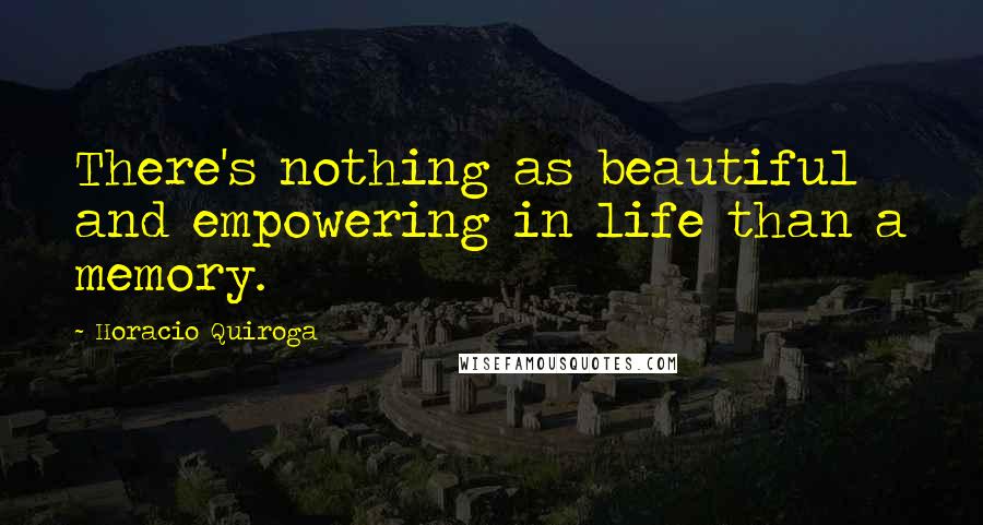 Horacio Quiroga Quotes: There's nothing as beautiful and empowering in life than a memory.