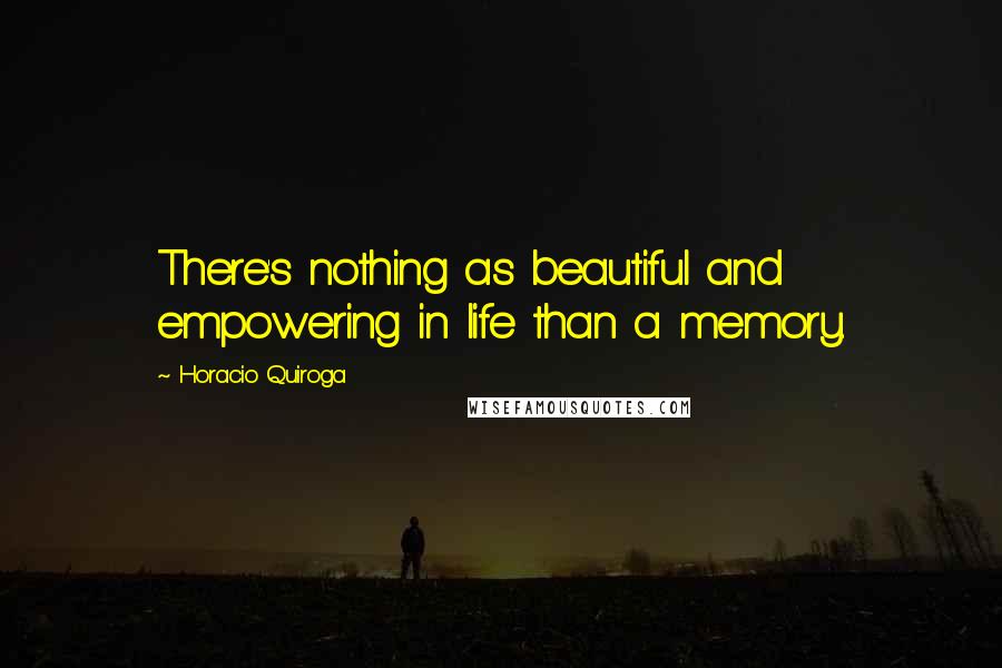 Horacio Quiroga Quotes: There's nothing as beautiful and empowering in life than a memory.